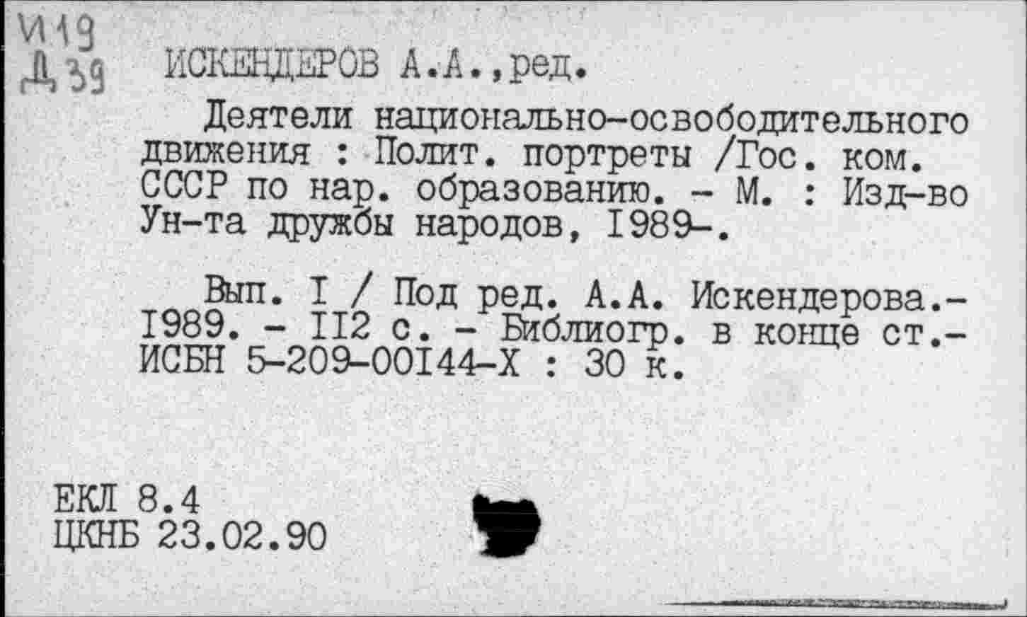 ﻿Д 59 ИСКВДЕРОВ А. А., ред.
Деятели национально-освободительного движения : Полит, портреты /Гос. ком. СССР по нар. образованию. - М. : Изд-во Ун-та дружбы народов, 1989-.
Выл. I / Под ред. А.А. Искендерова.-1989. - 112 с. - Библиогр. в конце ст.-ИСБН 5-209-00144-Х : 30 к.
ЕЮ! 8.4
ЦКНБ 23.02.90